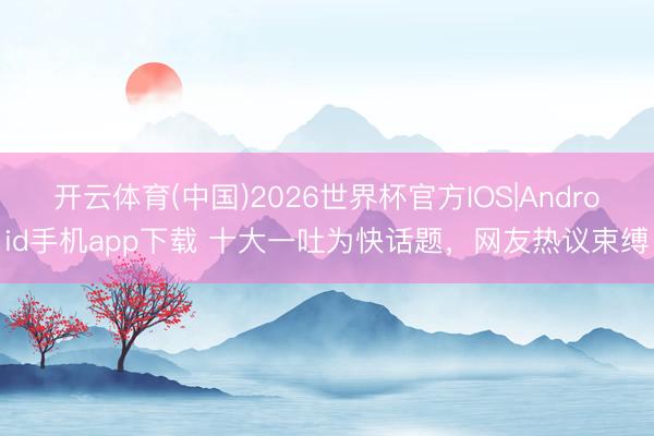 开云体育(中国)2026世界杯官方IOS|Android手机app下载 十大一吐为快话题,网友热议束缚
