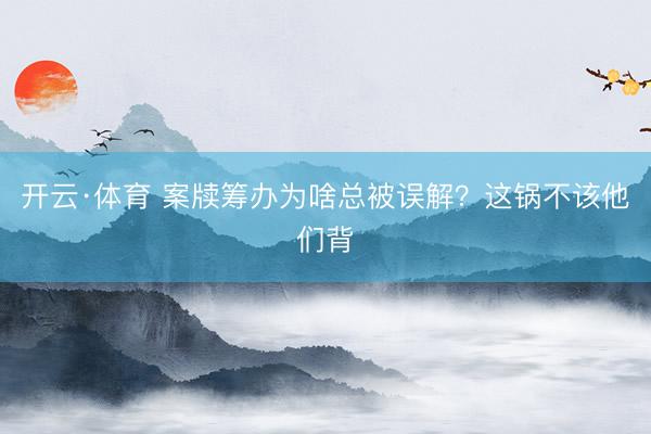 开云·体育 案牍筹办为啥总被误解?这锅不该他们背