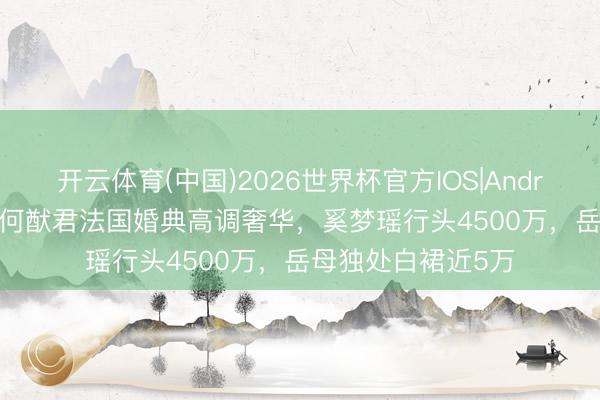 开云体育(中国)2026世界杯官方IOS|Android手机app下载 何猷君法国婚典高调奢华，奚梦瑶行头4500万，岳母独处白裙近5万