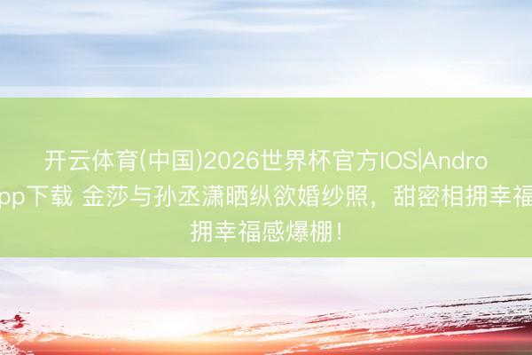 开云体育(中国)2026世界杯官方IOS|Android手机app下载 金莎与孙丞潇晒纵欲婚纱照，甜密相拥幸福感爆棚！
