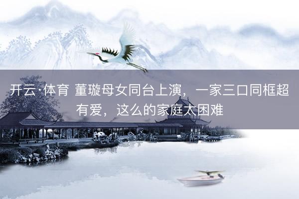 开云·体育 董璇母女同台上演，一家三口同框超有爱，这么的家庭太困难