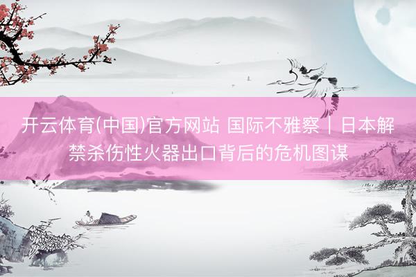 开云体育(中国)官方网站 国际不雅察｜日本解禁杀伤性火器出口背后的危机图谋