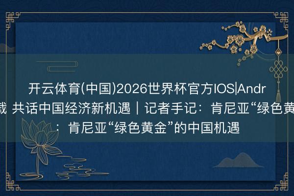 开云体育(中国)2026世界杯官方IOS|Android手机app下载 共话中国经济新机遇|记者手记:肯尼亚“绿色黄金”的中国机遇