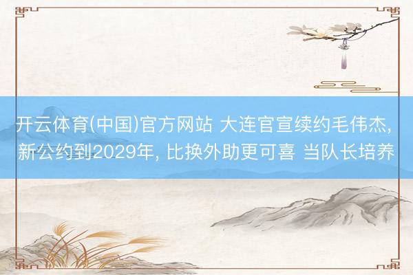 开云体育(中国)官方网站 大连官宣续约毛伟杰， 新公约到2029年， 比换外助更可喜 当队长培养