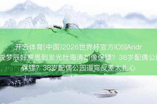 开云体育(中国)2026世界杯官方IOS|Android手机app下载 沈梦辰好意思到发光杜海涛却像保镖?38岁配偶公园遛弯反差太扎心