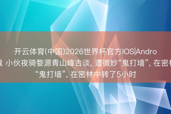 开云体育(中国)2026世界杯官方IOS|Android手机app下载 小伙夜骑婺源青山峰古谈, 遭微妙“鬼打墙”, 在密林中转了5小时