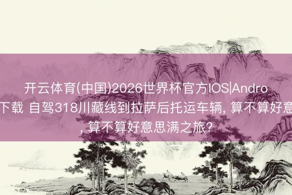 开云体育(中国)2026世界杯官方IOS|Android手机app下载 自驾318川藏线到拉萨后托运车辆， 算不算好意思满之旅?