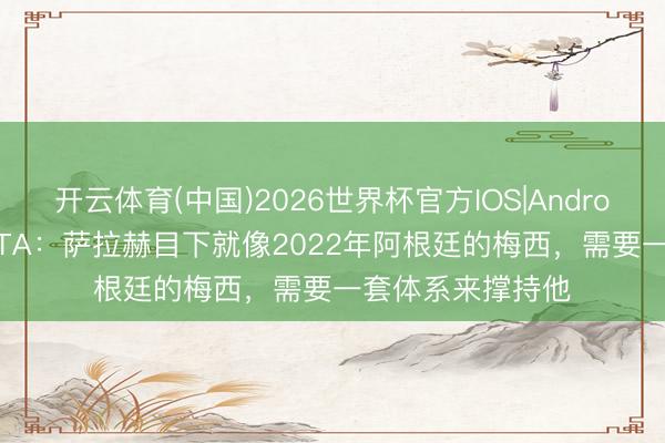 开云体育(中国)2026世界杯官方IOS|Android手机app下载 TA：萨拉赫目下就像2022年阿根廷的梅西，需要一套体系来撑持他