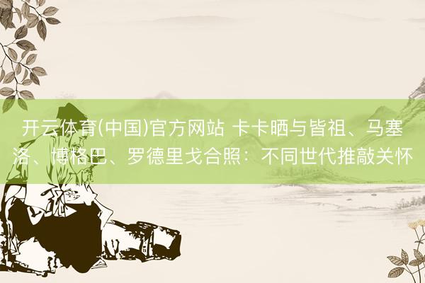 开云体育(中国)官方网站 卡卡晒与皆祖、马塞洛、博格巴、罗德里戈合照：不同世代推敲关怀