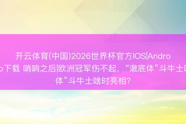 开云体育(中国)2026世界杯官方IOS|Android手机app下载 哨响之后|欧洲冠军伤不起,“澈底体”斗牛士啥时亮相?
