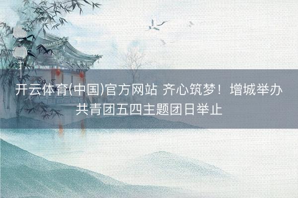 开云体育(中国)官方网站 齐心筑梦!增城举办共青团五四主题团日举止