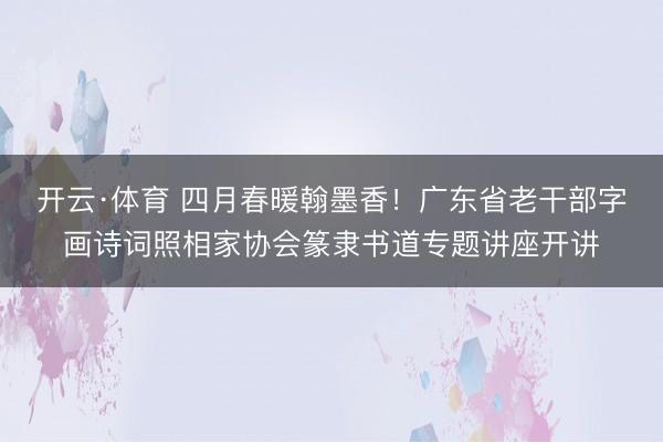 开云·体育 四月春暖翰墨香!广东省老干部字画诗词照相家协会篆隶书道专题讲座开讲