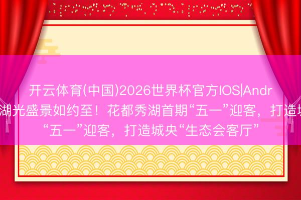 开云体育(中国)2026世界杯官方IOS|Android手机app下载 湖光盛景如约至!花都秀湖首期“五一”迎客,打造城央“生态会客厅”