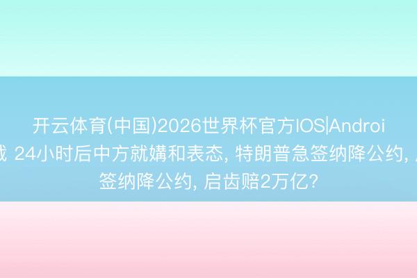 开云体育(中国)2026世界杯官方IOS|Android手机app下载 24小时后中方就媾和表态, 特朗普急签纳降公约, 启齿赔2万亿?