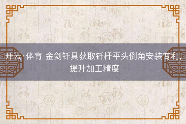 开云·体育 金剑钎具获取钎杆平头倒角安装专利, 提升加工精度