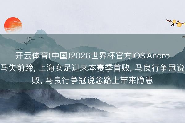 开云体育(中国)2026世界杯官方IOS|Android手机app下载 马失前蹄， 上海女足迎来本赛季首败， 马良行争冠说念路上带来隐患
