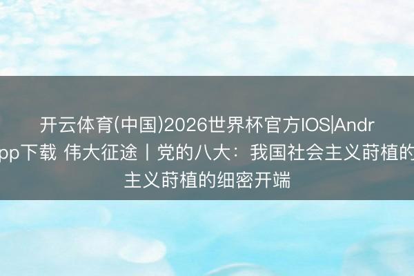 开云体育(中国)2026世界杯官方IOS|Android手机app下载 伟大征途丨党的八大：我国社会主义莳植的细密开端